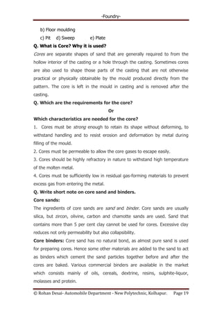 -Foundry-
© Rohan Desai- Automobile Department - New Polytechnic, Kolhapur. Page 19
b) Floor moulding
c) Pit d) Sweep e) Plate
Q. What is Core? Why it is used?
Cores are separate shapes of sand that are generally required to from the
hollow interior of the casting or a hole through the casting. Sometimes cores
are also used to shape those parts of the casting that are not otherwise
practical or physically obtainable by the mould produced directly from the
pattern. The core is left in the mould in casting and is removed after the
casting.
Q. Which are the requirements for the core?
Or
Which characteristics are needed for the core?
1. Cores must be strong enough to retain its shape without deforming, to
withstand handling and to resist erosion and deformation by metal during
filling of the mould.
2. Cores must be permeable to allow the core gases to escape easily.
3. Cores should be highly refractory in nature to withstand high temperature
of the molten metal.
4. Cores must be sufficiently low in residual gas-forming materials to prevent
excess gas from entering the metal.
Q. Write short note on core sand and binders.
Core sands:
The ingredients of core sands are sand and binder. Core sands are usually
silica, but zircon, olivine, carbon and chamotte sands are used. Sand that
contains more than 5 per cent clay cannot be used for cores. Excessive clay
reduces not only permeability but also collapsibility.
Core binders: Core sand has no natural bond, as almost pure sand is used
for preparing cores. Hence some other materials are added to the sand to act
as binders which cement the sand particles together before and after the
cores are baked. Various commercial binders are available in the market
which consists mainly of oils, cereals, dextrine, resins, sulphite-liquor,
molasses and protein.
 