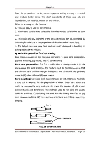 -Foundry-
© Rohan Desai- Automobile Department - New Polytechnic, Kolhapur. Page 20
Core oils, as mentioned earlier, are more popular as they are very economical
and produce better cores. The chief ingredients of these core oils are
vegetable oil, for instance, linseed oil and corn oil.
Oil sands are very popular because:
1. They are easy to use for core making.
2. An oil-sand core is more collapsible than clay bonded core known as loam
core.
3. The green and dry strengths of the oil sand mixture can be, controlled by
quite simple variations in the proportions of dextrine and oil respectively.
4. The baked cores are very hard and not easily damaged in handling or
during closing of the moulds.
Q. Write the procedure for Core making.
Core making consists of the following operation: (1) core sand preparation,
(2) core moulding, (3) baking, and (4) core finishing.
Core sand preparation: The first consideration in making a core is to mix
and prepare the sand properly. The mixture must be homogeneous so that
the core will be of uniform strength throughout. The core sands are generally
mixed in (1) roller mills and (2) core mixers.
Core moulding: Cores are then made manually or with machines. Normally
a core box is required for the preparation of cores. Green sand cores are
made by ramming the sand mixtures into boxes, the interiors of which have
desired shapes and dimensions. The methods used to ram core are usually
done by machines. Core-making machines can be broadly classified as (1)
core blowing machines, (2) core ramming machines, e.g. jolting, squeezing,
slinging.
Fig 3.21 core box & core
 