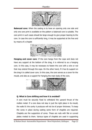 -Foundry-
© Rohan Desai- Automobile Department - New Polytechnic, Kolhapur. Page 22
Balanced core: When the casting is to have an opening only one side and
only one core print is available on the pattern a balanced core is suitable. The
core print in such cases should be large enough to give proper bearing to the
core. In case the core is sufficiently long, it may be supported at the free end
by means of a chaplet
Hanging and cover core: If the core hangs from the cope and does not
have any support at the bottom of the drag, it is referred to as a hanging
core. In this case, it may be necessary to fasten the core with a wire or rod
that may extend through the cope. On the other hand, if it has its support on
the drag it is called cover core. In this case, the core serves as a cover for the
mould, and also as a support for hanging the main body of the core.
Q. What is Core shifting and how it is avoided?
A core must be securely fixed to withstand the upward thrust of the
molten metal. If a core does not stay in just the right place in its mould,
the walls 01 the cavity it produces will not be of proper thickness. To keep
the cores in place during casting some form of chaplets are required.
Chaplets are the supporters of cores. These are rods with flat or curved
plates riveted to them. Various types of chaplets are used in supporting
 