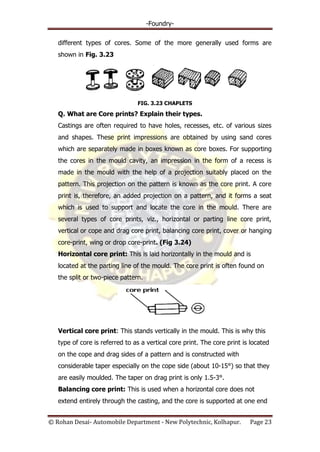 -Foundry-
© Rohan Desai- Automobile Department - New Polytechnic, Kolhapur. Page 23
different types of cores. Some of the more generally used forms are
shown in Fig. 3.23
FIG. 3.23 CHAPLETS
Q. What are Core prints? Explain their types.
Castings are often required to have holes, recesses, etc. of various sizes
and shapes. These print impressions are obtained by using sand cores
which are separately made in boxes known as core boxes. For supporting
the cores in the mould cavity, an impression in the form of a recess is
made in the mould with the help of a projection suitably placed on the
pattern. This projection on the pattern is known as the core print. A core
print is, therefore, an added projection on a pattern, and it forms a seat
which is used to support and locate the core in the mould. There are
several types of core prints, viz., horizontal or parting line core print,
vertical or cope and drag core print, balancing core print, cover or hanging
core-print, wing or drop core-print. (Fig 3.24)
Horizontal core print: This is laid horizontally in the mould and is
located at the parting line of the mould. The core print is often found on
the split or two-piece pattern.
Vertical core print: This stands vertically in the mould. This is why this
type of core is referred to as a vertical core print. The core print is located
on the cope and drag sides of a pattern and is constructed with
considerable taper especially on the cope side (about 10-15°) so that they
are easily moulded. The taper on drag print is only 1.5-3°.
Balancing core print: This is used when a horizontal core does not
extend entirely through the casting, and the core is supported at one end
 
