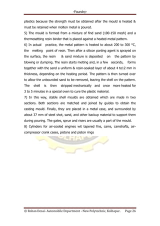 -Foundry-
© Rohan Desai- Automobile Department - New Polytechnic, Kolhapur. Page 26
plastics because the strength must be obtained after the mould is heated &
must be retained when molten metal is poured.
5) The mould is formed from a mixture of find sand (100-150 mesh) and a
thermosetting resin binder that is placed against a heated metal pattern.
6) In actual practice, the metal pattern is heated to about 200 to 300 °C,
the melting point of resin. Then after a silicon parting agent is sprayed on
the surface, the resin & sand mixture is deposited on the pattern by
blowing or dumping. The resin starts melting and, in a few seconds, forms
together with the sand a uniform & resin-soaked layer of about 4 to12 mm in
thickness, depending on the heating period. The pattern is then turned over
to allow the unbounded sand to be removed, leaving the shell on the pattern.
The shell is then stripped mechanically and once more heated for
3 to 5 minutes in a special oven to cure the plastic material.
7) In this way, stable shell moulds are obtained which are made in two
sections. Both sections are matched and joined by guides to obtain the
casting mould. Finally, they are placed in a metal case, and surrounded by
about 37 mm of steel shot, sand, and other backup material to support them
during pouring. The gates, sprue and risers are usually a part of the mould.
8) Cylinders for air-cooled engines wit tapered fins, cams, camshafts, air-
compressor crank cases, pistons and piston rings
 