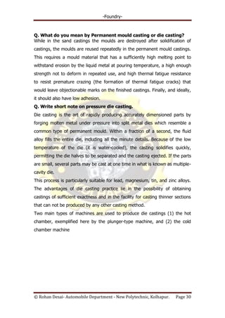 -Foundry-
© Rohan Desai- Automobile Department - New Polytechnic, Kolhapur. Page 30
Q. What do you mean by Permanent mould casting or die casting?
While in the sand castings the moulds are destroyed after solidification of
castings, the moulds are reused repeatedly in the permanent mould castings.
This requires a mould material that has a sufficiently high melting point to
withstand erosion by the liquid metal at pouring temperature, a high enough
strength not to deform in repeated use, and high thermal fatigue resistance
to resist premature crazing (the formation of thermal fatigue cracks) that
would leave objectionable marks on the finished castings. Finally, and ideally,
it should also have low adhesion.
Q. Write short note on pressure die casting.
Die casting is the art of rapidly producing accurately dimensioned parts by
forging molten metal under pressure into split metal dies which resemble a
common type of permanent mould. Within a fraction of a second, the fluid
alloy fills the entire die, including all the minute details. Because of the low
temperature of the die (it is water-cooled), the casting solidifies quickly,
permitting the die halves to be separated and the casting ejected. If the parts
are small, several parts may be cast at one time in what is known as multiple-
cavity die.
This process is particularly suitable for lead, magnesium, tin, and zinc alloys.
The advantages of die casting practice lie in the possibility of obtaining
castings of sufficient exactness and in the facility for casting thinner sections
that can not be produced by any other casting method.
Two main types of machines are used to produce die castings (1) the hot
chamber, exemplified here by the plunger-type machine, and (2) the cold
chamber machine
 
