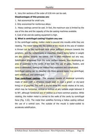-Foundry-
© Rohan Desai- Automobile Department - New Polytechnic, Kolhapur. Page 32
4. Very thin sections of the order of 0.50 mm can be cast.
Disadvantages of this process are:
1. Not economical for small runs.
2. Only economical for nonferrous alloys.
3. Heavy castings cannot be cast. In fact, the maximum size is limited by the
size of the dies and the capacity of the die casting machines available.
4. Cost of die and die casting equipment is high.
Q. What is centrifugal casting? Explain any one
In the centrifugal casting, molten metal is poured into moulds while they are
rotating. The metal falling into the centre of the mould at the axis of rotation
is thrown out by the centrifugal force under sufficient pressure towards the
periphery, and the contaminants or impurities present being lighter in weight
are also pushed towards the centre. This is often machined out any way.
Solidification progresses from the outer surface inwards, thus developing an
area of weakness in the centre of the wall. The use of gates, feeders, and
cores is eliminated, making the method less expensive and complicated.
Centrifugal casting can be classified into three general types: true centrifugal,
semi centrifugal, and centrifuged.
True centrifugal casting: This employs moulds of rotational symmetry
made of steel (with a refractory mould wash or even a green- or dry-sand
lining) or of graphite. The melt is poured while the mould rotates at its axis,
which may be horizontal, vertical or inclined at any suitable angle between 0
to 90°, although horizontal axis of rotation is a more common practice. While
rotating, the molten metal is carried to the walls of the cavity by centrifugal
force (Fig. 3.32). The metal then solidifies forming a hollow casting without
the use of a central core. The outside of the mould is water-cooled to
accelerate solidification.
 
