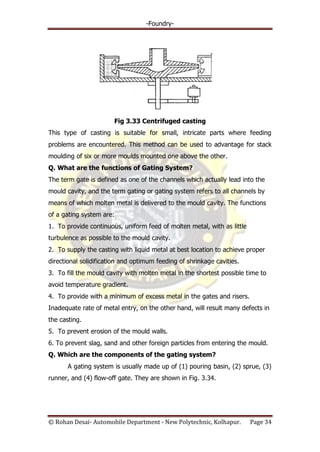 -Foundry-
© Rohan Desai- Automobile Department - New Polytechnic, Kolhapur. Page 34
Fig 3.33 Centrifuged casting
This type of casting is suitable for small, intricate parts where feeding
problems are encountered. This method can be used to advantage for stack
moulding of six or more moulds mounted one above the other.
Q. What are the functions of Gating System?
The term gate is defined as one of the channels which actually lead into the
mould cavity, and the term gating or gating system refers to all channels by
means of which molten metal is delivered to the mould cavity. The functions
of a gating system are:
1. To provide continuous, uniform feed of molten metal, with as little
turbulence as possible to the mould cavity.
2. To supply the casting with liquid metal at best location to achieve proper
directional solidification and optimum feeding of shrinkage cavities.
3. To fill the mould cavity with molten metal in the shortest possible time to
avoid temperature gradient.
4. To provide with a minimum of excess metal in the gates and risers.
Inadequate rate of metal entry, on the other hand, will result many defects in
the casting.
5. To prevent erosion of the mould walls.
6. To prevent slag, sand and other foreign particles from entering the mould.
Q. Which are the components of the gating system?
A gating system is usually made up of (1) pouring basin, (2) sprue, (3)
runner, and (4) flow-off gate. They are shown in Fig. 3.34.
 