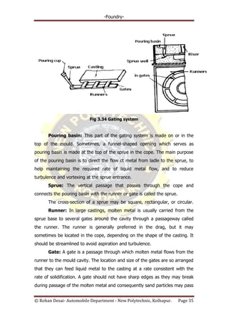 -Foundry-
© Rohan Desai- Automobile Department - New Polytechnic, Kolhapur. Page 35
Fig 3.34 Gating system
Pouring basin: This part of the gating system is made on or in the
top of the mould. Sometimes, a funnel-shaped opening which serves as
pouring basin is made at the top of the sprue in the cope. The main purpose
of the pouring basin is to direct the flow ct metal from ladle to the sprue, to
help maintaining the required rate of liquid metal flow, and to reduce
turbulence and vortexing at the sprue entrance.
Sprue: The vertical passage that passes through the cope and
connects the pouring basin with the runner or gate is called the sprue.
The cross-section of a sprue may be square, rectangular, or circular.
Runner: In large castings, molten metal is usually carried from the
sprue base to several gates around the cavity through a passageway called
the runner. The runner is generally preferred in the drag, but it may
sometimes be located in the cope, depending on the shape of the casting. It
should be streamlined to avoid aspiration and turbulence.
Gate: A gate is a passage through which molten metal flows from the
runner to the mould cavity. The location and size of the gates are so arranged
that they can feed liquid metal to the casting at a rate consistent with the
rate of solidification. A gate should not have sharp edges as they may break
during passage of the molten metal and consequently sand particles may pass
 