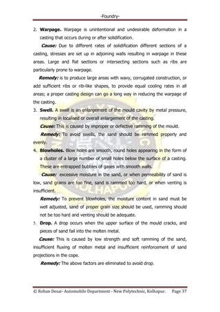 -Foundry-
© Rohan Desai- Automobile Department - New Polytechnic, Kolhapur. Page 37
2. Warpage. Warpage is unintentional and undesirable deformation in a
casting that occurs during or after solidification.
Cause: Due to different rates of solidification different sections of a
casting, stresses are set up in adjoining walls resulting in warpage in these
areas. Large and flat sections or intersecting sections such as ribs are
particularly prone to warpage.
Remedy: is to produce large areas with wavy, corrugated construction, or
add sufficient ribs or rib-like shapes, to provide equal cooling rates in all
areas; a proper casting design can go a long way in reducing the warpage of
the casting.
3. Swell. A swell is an enlargement of the mould cavity by metal pressure,
resulting in localised or overall enlargement of the casting.
Cause: This is caused by improper or defective ramming of the mould.
Remedy: To avoid swells, the sand should be rammed properly and
evenly.
4. Blowholes. Blow holes are smooth, round holes appearing in the form of
a cluster of a large number of small holes below the surface of a casting.
These are entrapped bubbles of gases with smooth walls.
Cause: excessive moisture in the sand, or when permeability of sand is
low, sand grains are too fine, sand is rammed too hard, or when venting is
insufficient.
Remedy: To prevent blowholes, the moisture content in sand must be
well adjusted, sand of proper grain size should be used, ramming should
not be too hard and venting should be adequate.
5. Drop. A drop occurs when the upper surface of the mould cracks, and
pieces of sand fail into the molten metal.
Cause: This is caused by low strength and soft ramming of the sand,
insufficient fluxing of molten metal and insufficient reinforcement of sand
projections in the cope.
Remedy: The above factors are eliminated to avoid drop.
 