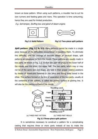 -Foundry-
© Rohan Desai- Automobile Department - New Polytechnic, Kolhapur. Page 5
known as loose pattern. When using such patterns, a moulder has to cut his
own runners and feeding gates and risers. This operation is time consuming;
hence they are used for limited production.
E.g. Soil temper, Stuffing box and gland of steam engine.
Fig 3.1 Solid Pattern Fig 3.2 Two-piece split pattern
Split pattern: (Fig. 3.2 & 3.3) Many patterns cannot be made in a single
piece because of the difficulties encountered in moulding them. To eliminate
this difficulty, and for castings of intricate design or unusual shape, split
patterns are employed to form the mould. These patterns are usually made in
two parts, as shown in Fig. 3.2, so that one part will produce the lower half of
the mould, and the other, the upper half. The two parts, which may or may
not be of the same size and shape, are held in their proper relative positions
by means of dowel-pins fastened in one piece and fitting holes bored in the
other. The surface formed at the line of separation of the two parts, usually at
the centerline of the pattern, is called the parting surface or parting line. It
will also be the parting surface of the mould.
(a) THREE-PART PATTERN (b) THREE-PART MOULD
Fig 3.3 Three-piece split pattern
It is sometimes necessary to construct a pattern for a complicating
casting that requires three or more parts instead of two to make the
 