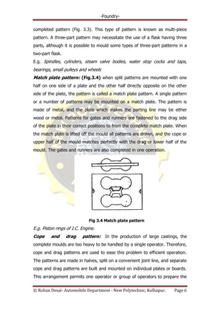 -Foundry-
© Rohan Desai- Automobile Department - New Polytechnic, Kolhapur. Page 6
completed pattern (Fig. 3.3). This type of pattern is known as multi-piece
pattern. A three-part pattern may necessitate the use of a flask having three
parts, although it is possible to mould some types of three-part patterns in a
two-part flask.
E.g. Spindles, cylinders, steam valve bodies, water stop cocks and taps,
bearings, small pulleys and wheels
Match plate pattern: (Fig.3.4) when split patterns are mounted with one
half on one side of a plate and the other half directly opposite on the other
side of the plate, the pattern is called a match plate pattern. A single pattern
or a number of patterns may be mounted on a match plate. The pattern is
made of metal, and the plate which makes the parting line may be either
wood or metal. Patterns for gates and runners are fastened to the drag side
of the plate in their correct positions to from the complete match plate. When
the match plate is lifted off the mould all patterns are drawn, and the cope or
upper half of the mould matches perfectly with the drag or lower half of the
mould. The gates and runners are also completed in one operation.
Fig 3.4 Match plate pattern
E.g. Piston rings of I.C. Engine.
Cope and drag pattern: In the production of large castings, the
complete moulds are too heavy to be handled by a single operator. Therefore,
cope and drag patterns are used to ease this problem to efficient operation.
The patterns are made in halves, split on a convenient joint line, and separate
cope and drag patterns are built and mounted on individual plates or boards.
This arrangement permits one operator or group of operators to prepare the
 