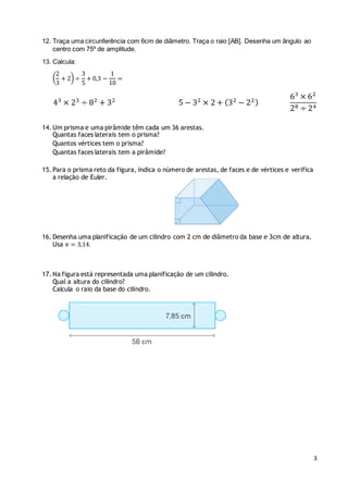 3
12. Traça uma circunferência com 6cm de diâmetro. Traça o raio [AB]. Desenha um ângulo ao
centro com 75º de amplitude.
13. Calcula:
(
2
3
+ 2) ÷
3
5
+ 0,3 −
1
10
=
43
× 23
÷ 82
+ 32
5 − 32
× 2 + (32
− 22)
63
× 62
28 ÷ 24
14. Um prisma e uma pirâmide têm cada um 36 arestas.
Quantas faces laterais tem o prisma?
Quantos vértices tem o prisma?
Quantas faces laterais tem a pirâmide?
15. Para o prisma reto da figura, indica o número de arestas, de faces e de vértices e verifica
a relação de Euler.
16. Desenha uma planificação de um cilindro com 2 cm de diâmetro da base e 3cm de altura.
Usa 𝜋 = 3,14.
17. Na figura está representada uma planificação de um cilindro.
Qual a altura do cilindro?
Calcula o raio da base do cilindro.
 