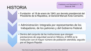 HISTORIA
• Fundación el 19 de enero de 1943; por decreto presidencial del
Presidente de la República, el General Manuel Ávila Camacho.
• Administración: Integrada por representantes de los
trabajadores, de los patrones y del Gobierno Federal.
• Dentro del conjunto de las instituciones que otorgan
prestaciones de seguridad social en México, el IMSS es la
institución con el mayor número de población atendida, seguido
por el Seguro Popular.
http://www.imss.gob.mx/sites/all/statics/pdf/PIIMSS_2014-2018_FINAL_230414.pdf
Comienza a ser funcional el 1° de
Enero de 1944
 
