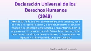 Articulo 22.-Toda persona, como miembro de la sociedad, tiene
derecho a la seguridad social, y a obtener, mediante el esfuerzo
nacional y la cooperación internacional y en conformidad con la
organización y los recursos de cada Estado, la satisfacción de los
derechos económicos, sociales y culturales, indispensables a su
dignidad y al libre desarrollo de su personalidad.
Ruezga Barba. Seguridad social y sus antecedentes.
 