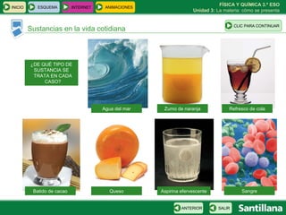 FÍSICA Y QUÍMICA 3.º ESO
INICIO      ESQUEMA         INTERNET    ANIMACIONES
                                                                    Unidad 3: La materia: cómo se presenta


                                                                                       CLIC PARA CONTINUAR
         Sustancias en la vida cotidiana



         ¿DE QUÉ TIPO DE
          SUSTANCIA SE
          TRATA EN CADA
              CASO?




                                       Agua del mar    Zumo de naranja             Refresco de cola




          Batido de cacao                 Queso       Aspirina efervescente               Sangre


                                                               ANTERIOR        SALIR
 