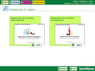 FÍSICA Y QUÍMICA 3.º ESO
INICIO      ESQUEMA   INTERNET     ANIMACIONES
                                                             Unidad 3: La materia: cómo se presenta



         Animaciones: 2.ª página


          Separación de mezclas                  Separación de mezclas
          heterogéneas                           homogéneas




                                    ABRIR                                       ABRIR




                                                         ANTERIOR       SALIR
 