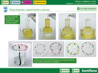FÍSICA Y QUÍMICA 3.º ESO
INICIO      ESQUEMA    INTERNET      ANIMACIONES
                                                                              Unidad 3: La materia: cómo se presenta


                                                                                                 CLIC PARA CONTINUAR
         Para empezar, experimenta y piensa

  ¿Cómo sacarías
  el aceite del
  matraz sin tocarlo
  con las manos?




                                  ¿Crees que la tinta está formada por una sola sustancia,
                                  o por varias sustancias mezcladas?




                                                                        ANTERIOR         SALIR
 