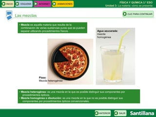FÍSICA Y QUÍMICA 3.º ESO
INICIO      ESQUEMA        INTERNET       ANIMACIONES
                                                                                 Unidad 3: La materia: cómo se presenta


                                                                                                     CLIC PARA CONTINUAR
         Las mezclas

           • Mezcla es aquella materia que resulta de la
             combinación de varias sustancias puras que se pueden
             separar utilizando procedimientos físicos.                    Agua azucarada:
                                                                           mezcla
                                                                           homogénea




                           Pizza:
                           Mezcla heterogénea



           • Mezcla heterogénea: es una mezcla en la que es posible distinguir sus componentes por
              procedimientos ópticos.
           • Mezcla homogénea o disolución: es una mezcla en la que no es posible distinguir sus
              componentes por procedimientos ópticos convencionales.



                                                                            ANTERIOR         SALIR
 