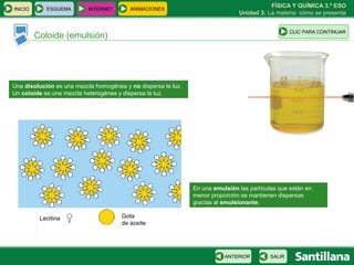 FÍSICA Y QUÍMICA 3.º ESO
INICIO      ESQUEMA       INTERNET       ANIMACIONES
                                                                               Unidad 3: La materia: cómo se presenta


                                                                                                  CLIC PARA CONTINUAR
         Coloide (emulsión)




Una disolución es una mezcla homogénea y no dispersa la luz.
Un coloide es una mezcla heterogénea y dispersa la luz.




                                                               En una emulsión las partículas que están en
                                                               menor proporción se mantienen dispersas
                                                               gracias al emulsionante.

          Lecitina                    Gota
                                      de aceite




                                                                          ANTERIOR        SALIR
 