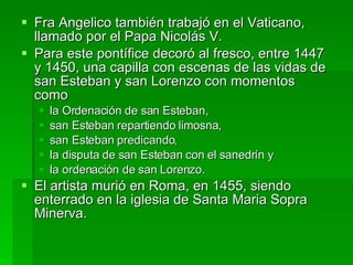 Fra Angelico también trabajó en el Vaticano, llamado por el Papa Nicolás V.  Para este pontífice decoró al fresco, entre 1447 y 1450, una capilla con escenas de las vidas de san Esteban y san Lorenzo con momentos como  la Ordenación de san Esteban,  san Esteban repartiendo limosna,  san Esteban predicando,  la disputa de san Esteban con el sanedrín y  la ordenación de san Lorenzo.  El artista murió en Roma, en 1455, siendo enterrado en la iglesia de Santa Maria Sopra Minerva.  