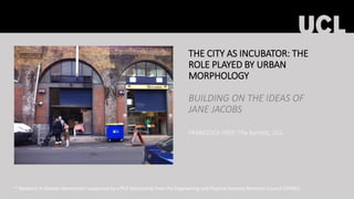 THE CITY AS INCUBATOR: THE
ROLE PLAYED BY URBAN
MORPHOLOGY
BUILDING ON THE IDEAS OF
JANE JACOBS
FRANCESCA FROY, The Bartlett, UCL
* Research in Greater Manchester supported by a PhD Scholarship from the Engineering and Physical Sciences Research Council (EPSRC).
 