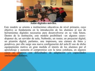 Aulas digitales móviles.
Este modelo se orienta a instituciones educativas de nivel primario, cuyo
objetivo se fundamenta en la introducción de los alumnos al uso de
herramientas digitales necesarias para desenvolverse en su vida futura.
Dentro de la institución, este modelo posibilitará –en algunos casos–
disponer de, un servidor de aula, Netbooks, un router, un proyector digital,
un pizarrón digital, parlantes, una impresora, una cámara de fotos y
pendrives, por ello surge una nueva configuración del aula.El uso de dicho
equipamiento motiva en gran medida el interés de los alumnos por el
aprendizaje y aumenta el compromiso con la tarea cotidiana, en algunos
casos en alumnos con dificultades de adaptación y/o capacidades
intelectuales distintas.
 