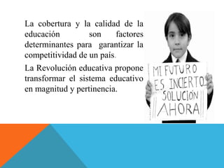 La cobertura y la calidad de la
educación son factores
determinantes para garantizar la
competitividad de un país.
La Revolución educativa propone
transformar el sistema educativo
en magnitud y pertinencia.
 