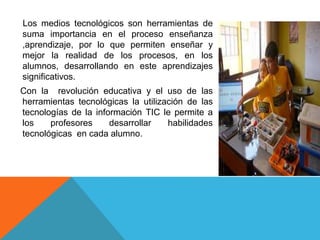 Los medios tecnológicos son herramientas de
suma importancia en el proceso enseñanza
,aprendizaje, por lo que permiten enseñar y
mejor la realidad de los procesos, en los
alumnos, desarrollando en este aprendizajes
significativos.
Con la revolución educativa y el uso de las
herramientas tecnológicas la utilización de las
tecnologías de la información TIC le permite a
los profesores desarrollar habilidades
tecnológicas en cada alumno.
 