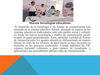 Nuevas tecnologías educativas.
El desarrollo de la tecnología y las formas de comunicación está
entrando en el sistema educativo formal, alterando la esencia de los
sistemas educativos tradicionales, ante este cambio social y cultural,
en donde las nuevas tecnologías y medios de comunicación social,
ocupan un papel preponderante. Estas, permiten variedad de formas
de interacción entre los agentes educativos, influenciando de manera
directa los roles de los mismos; de igual forma se hace necesario su
inclusión en los procesos curriculares. Cuando hablamos de TIC
estamos haciendo referencia a gran número de tecnologías y
aplicaciones que generalmente utilizan redes de comunicaciones.
 