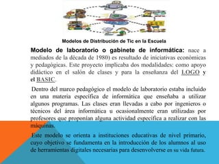 Modelos de Distribución de Tic en la Escuela
Modelo de laboratorio o gabinete de informática: nace a
mediados de la década de 1980) es resultado de iniciativas económicas
y pedagógicas. Este proyecto implicaba dos modalidades: como apoyo
didáctico en el salón de clases y para la enseñanza del LOGO y
el BASIC.
Dentro del marco pedagógico el modelo de laboratorio estaba incluido
en una materia específica de informática que enseñaba a utilizar
algunos programas. Las clases eran llevadas a cabo por ingenieros o
técnicos del área informática u ocasionalmente eran utilizadas por
profesores que proponían alguna actividad específica a realizar con las
máquinas.
Este modelo se orienta a instituciones educativas de nivel primario,
cuyo objetivo se fundamenta en la introducción de los alumnos al uso
de herramientas digitales necesarias para desenvolverse en su vida futura.
 