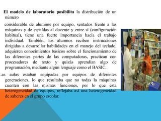 El modelo de laboratorio posibilita la distribución de un
número
considerable de alumnos por equipo, sentados frente a las
máquinas y de espaldas al docente y entre sí (configuración
habitual), tiene una fuerte importancia hacia el trabajo
individual. También, los alumnos reciben instrucciones
dirigidas a desarrollar habilidades en el manejo del teclado,
adquieren conocimientos básicos sobre el funcionamiento de
las diferentes partes de las computadoras, practican con
procesadores de texto y quizás aprendían algo de
programación, mediante algún lenguaje como el BASIC.
Las aulas estaban equipadas por equipos de diferentes
generaciones, lo que resultaba que no todas la máquinas
cuenten con las mismas funciones, por lo que esta
heterogeneidad de equipos, reflejaba así una heterogeneidad
de saberes en el grupo escolar.
 