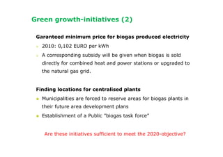 Green growth-initiatives (2)

 Garanteed minimum price for biogas produced electricity
   2010: 0,102 EURO per kWh
   A corresponding subsidy will be given when biogas is sold
   directly for combined heat and power stations or upgraded to
   the natural gas grid.


 Finding locations for centralised plants
   Municipalities are forced to reserve areas for biogas plants in
   their future area development plans
   Establishment of a Public ”biogas task force”


    Are these initiatives sufficient to meet the 2020-objective?
 