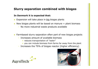 Slurry separation combined with biogas

In Denmark it is expected that:
  Expansion will take place in big biogas plants
  New biogas plants will be based on manure + plant biomass
   – No more industrial waste products available


  Farmbased slurry separation often part of new biogas projects
   – Increases amount of available biomass
       • reduces transportation of ”water”
       • you can include biomass from farms far away from the plant
   – Increases the TS% of biogas reactor (higher efficiency)
 