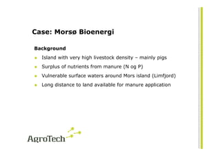 Case: Morsø Bioenergi

Background
  Island with very high livestock density – mainly pigs
  Surplus of nutrients from manure (N og P)
  Vulnerable surface waters around Mors island (Limfjord)
  Long distance to land available for manure application
 