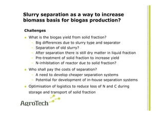 Slurry separation as a way to increase
biomass basis for biogas production?

Challenges
  What is the biogas yield from solid fraction?
   –   Big differences due to slurry type and separator
   –   Separation of old slurry?
   –   After separation there is still dry matter in liquid fraction
   –   Pre-treatment of solid fraction to increase yield
   –   N-inhibitation of reactor due to solid fraction?
  Who shall pay the costs of separation?
   – A need to develop cheaper separation systems
   – Potential for development of in-house separation systems
  Optimisation of logistics to reduce loss of N and C during
  storage and transport of solid fraction
 