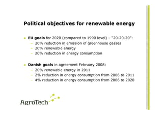Political objectives for renewable energy

 EU goals for 2020 (compared to 1990 level) – “20-20-20”:
  – 20% reduction in emission of greenhouse gasses
  – 20% renewable energy
  – 20% reduction in energy consumption


 Danish goals in agreement February 2008:
  – 20% renewable energy in 2011
  – 2% reduction in energy consumption from 2006 to 2011
  – 4% reduction in energy consumption from 2006 to 2020
 