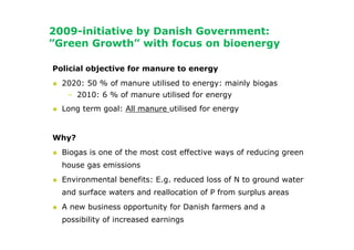 2009-initiative by Danish Government:
”Green Growth” with focus on bioenergy

Policial objective for manure to energy
  2020: 50 % of manure utilised to energy: mainly biogas
   – 2010: 6 % of manure utilised for energy
  Long term goal: All manure utilised for energy


Why?
  Biogas is one of the most cost effective ways of reducing green
  house gas emissions
  Environmental benefits: E.g. reduced loss of N to ground water
  and surface waters and reallocation of P from surplus areas
  A new business opportunity for Danish farmers and a
  possibility of increased earnings
 