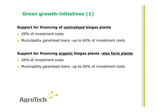Green growth-initiatives (1)

Support for financing of centralised biogas plants
  20% of investment costs
  Municipality garanteed loans -up to 60% of investment costs


Support for financing organic biogas plants -also farm plants
  20% of investment costs
  Municipality garanteed loans -up to 60% of investment costs
 