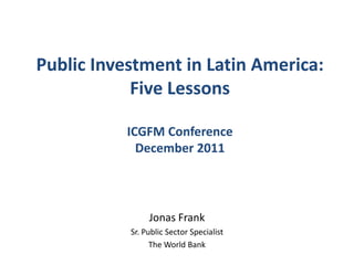 Public Investment in Latin America:
            Five Lessons

           ICGFM Conference
             December 2011




                Jonas Frank
           Sr. Public Sector Specialist
                 The World Bank
 