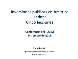 Inversiones públicas en América
             Latina:
        Cinco lecciones

        Conferencia del ICGFM
          Diciembre de 2011



                  Jonas Frank
      Especialista principal del sector público
                 El Banco Mundial
 