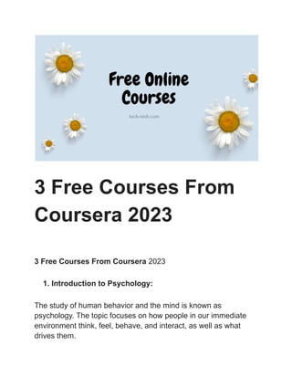3 Free Courses From
Coursera 2023
3 Free Courses From Coursera 2023
1. Introduction to Psychology:
The study of human behavior and the mind is known as
psychology. The topic focuses on how people in our immediate
environment think, feel, behave, and interact, as well as what
drives them.
 