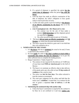 ILYANA ISKANDAR – INTERNATIONAL LAW NOTES AS OF 2016
b. If a period of shipment is specified, the option for the
actual time of shipment within the period lies with the
buyer.
c. Until the buyer has made an effective nomination of the
date of shipment, the seller’s obligation to have goods
ready to load at port does not arise.
d. A seller who takes goods to port for loading in the absence
of an effective nomination by the buyer does so at his
own risk.
e. J & J Cunningham Ltd. v RA Munro & Co. Ltd.
i. The contract was for the sale of bran under a
contract FOB Rotterdam and the shipment period
was specified as October.
ii. The seller moved his grain to port on 14 October.
f. The buyer did not make an effective nomination until 28
October, by which time the grain had deteriorated.
g. The buyer rejected the defective grain and it was held that
they were entitled to do so.
ii. NOMINATION OF THE VESSEL
1. It is the buyer who has to nominate the vessel to be used, if none
is specified in the contract of sale.
2. He must notify the seller of the ship’s readiness to load within a
reasonable time before the date for shipment so as to give the
seller sufficient time to complete the loading process.
3. Bunge Corporation v Tradex Export SA
a. The contract of sale required for the delivery of 15,000 tons
of soya bean meal FOB an American port in the Gulf of
Mexico.
b. The buyer is to nominate an effective ship to take delivery
of the goods and to give the seller at least 15 days notice of
readiness of the vessel to load.
c. The notice was late for four days. The sellers selected to
treat the contract as terminated.
d. The court gave judgment for the sellers and held that the
notice was a ‘condition’. It stated that “in a contract for the
sale of goods a stipulated time of delivery is of the
essence.”
4. Substituting the nominated ship with another ship
a. Unless the buyer’s nomination is required by the contract to
be final, he is not confined to it and may replace any
 