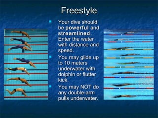 FreestyleFreestyle
 Your dive shouldYour dive should
bebe powerfulpowerful andand
streamlinedstreamlined..
Enter the waterEnter the water
with distance andwith distance and
speed.speed.
 You may glide upYou may glide up
to 10 metersto 10 meters
underwater withunderwater with
dolphin or flutterdolphin or flutter
kick.kick.
 You may NOT doYou may NOT do
any double-armany double-arm
pulls underwater.pulls underwater.
 