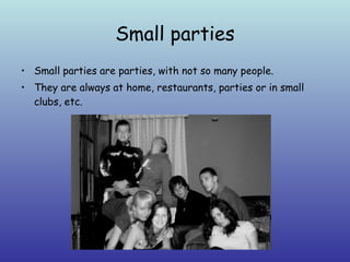 Small parties Small parties are parties, with not so many people.  They are always at home, restaurants, parties or in small clubs, etc. 