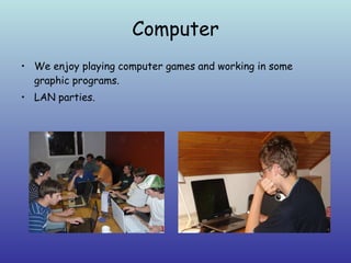 Computer We enjoy playing computer games and working in some graphic programs.  LAN parties. 
