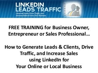 FREE TRAINING for Business Owner,
Entrepreneur or Sales Professional…
How to Generate Leads & Clients, Drive
Traffic, and Increase Sales
using LinkedIn for
Your Online or Local Business

 