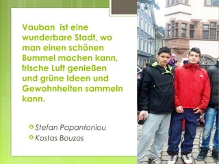 Vauban ist eine
wunderbare Stadt, wo
man einen schönen
Bummel machen kann,
frische Luft genießen
und grüne Ideen und
Gewohnheiten sammeln
kann.
 Stefan Papantoniou
 Kostas Bouzos
 