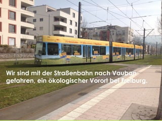 Ένα από τα τραμ που
πηγαίνουν στο Vauban που
είναι διακοσμημένο οικολογηκά
.
Wir sind mit der Straßenbahn nach Vauban
gefahren, ein ökologischer Vorort bei Freiburg.
 