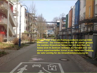 Vauban liegt 4 km von Freiburg entfernt und hat 5000
Einwohner. Der Vorort wurde in den 90 Jahren gebaut.
Die meisten Einwohner fahren nur mit dem Rad, die
Autos sind im Zentrum verboten. Es handelt sich von
einem experimentellen Vorort in der Nähe von Freiburg,
der sehr wichtig für die Umweltverschmutzung ist.
 