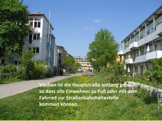 Vauban ist die Hauptstraße entlang gebaut,
so dass alle Einwohner zu Fuß oder mit dem
Fahrrad zur Straßenbahnhaltestelle
kommen können.
 