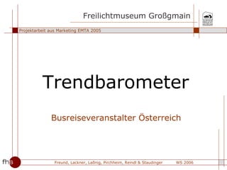 Freilichtmuseum Großgmain
Projektarbeit aus Marketing EMTA 2005




          Trendbarometer
              Busreiseveranstalter Österreich




                Freund, Lackner, Laßnig, Pirchheim, Reindl & Staudinger   WS 2006
 