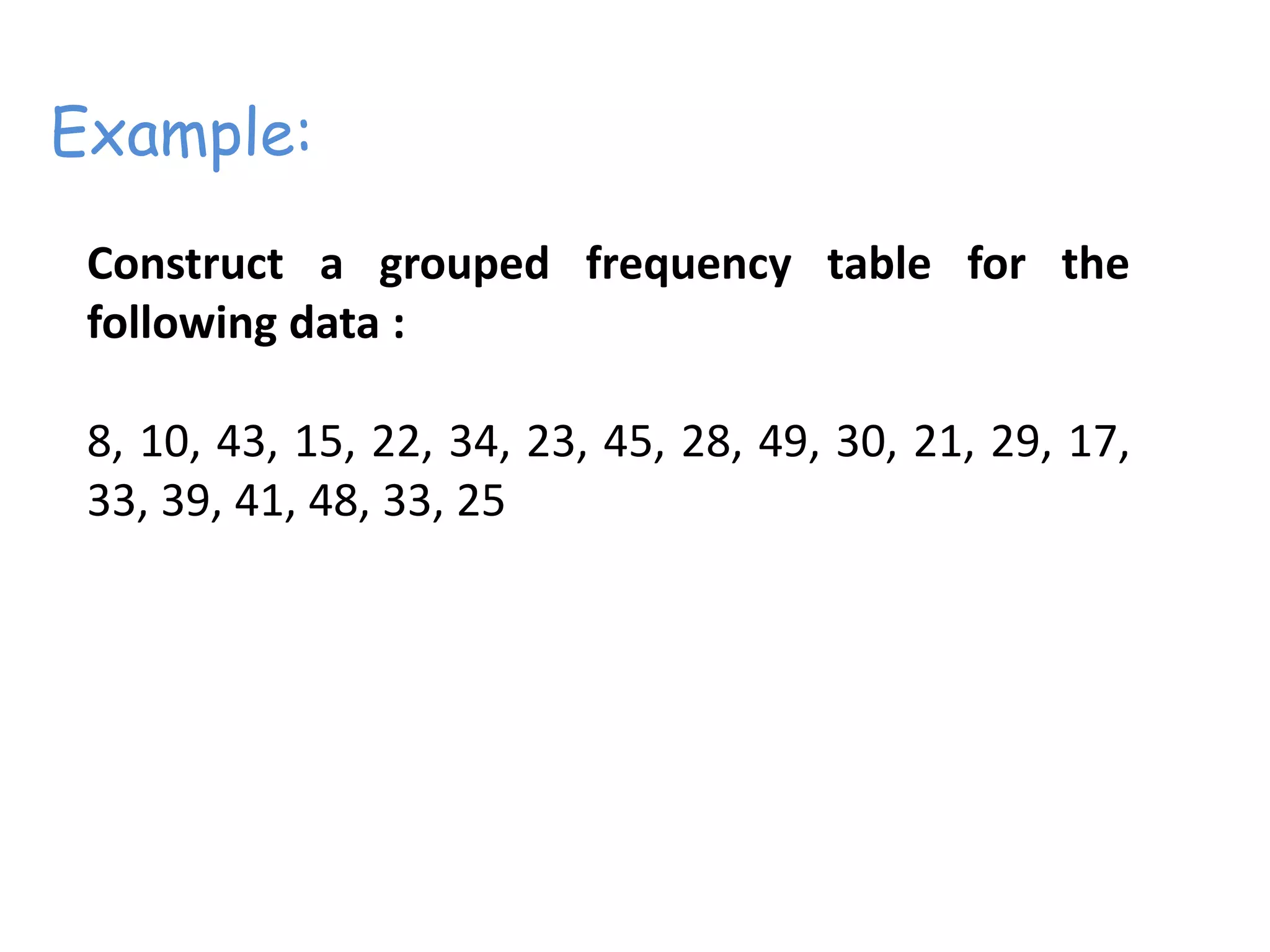 Construct a grouped frequency table for the
following data :
8, 10, 43, 15, 22, 34, 23, 45, 28, 49, 30, 21, 29, 17,
33, 39, 41, 48, 33, 25
Example:
 