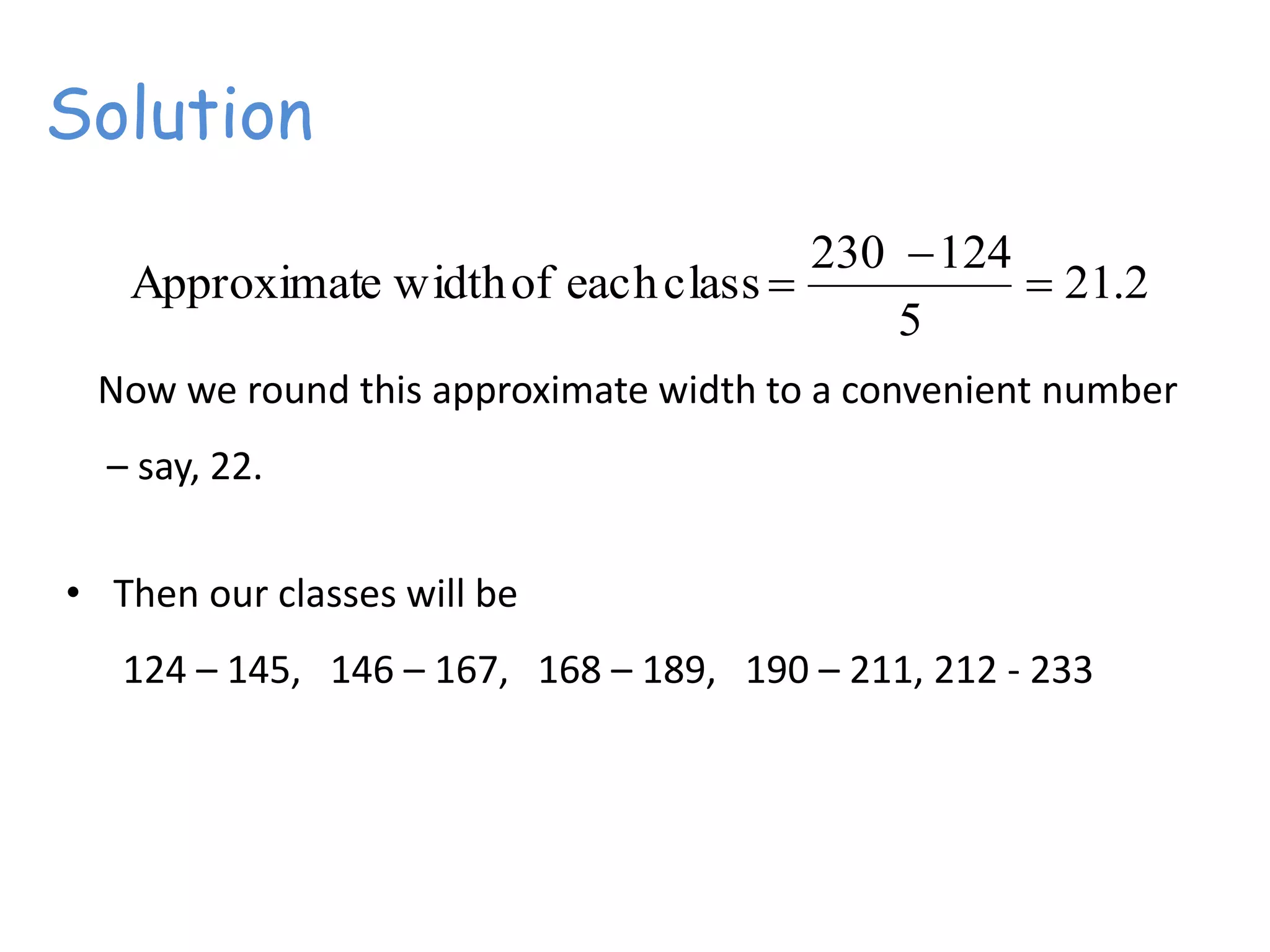 Solution
2.21
5
124230
classeachofwidtheApproximat 


Now we round this approximate width to a convenient number
– say, 22.
• Then our classes will be
124 – 145, 146 – 167, 168 – 189, 190 – 211, 212 - 233
 